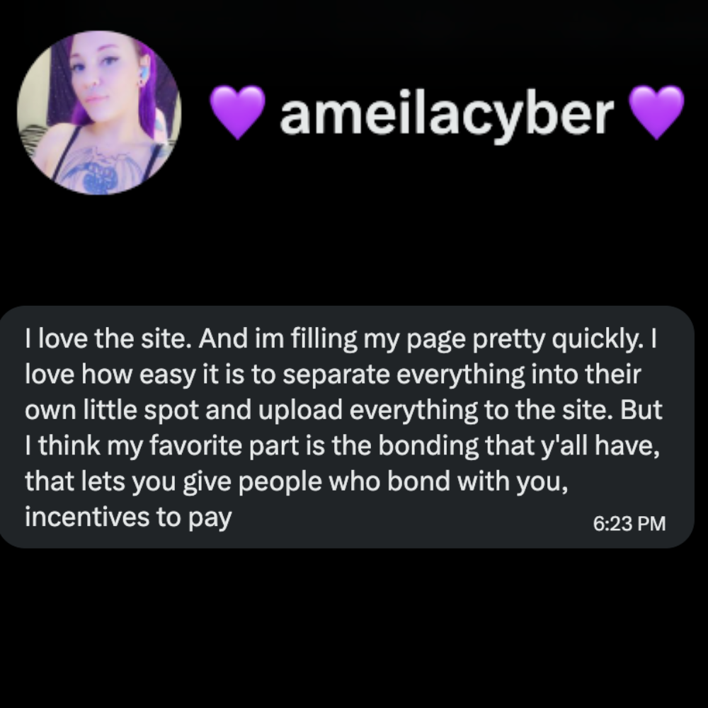 Ameilacyber, Chatalystar creator: βI love the site. And I'm filling my page pretty quickly. I love how easy it is to separate everything into their own little spot and upload everything to the site. But I think my favorite part is the bonding that y'all have, that lets you give people who bond with you, incentives to pay.β
